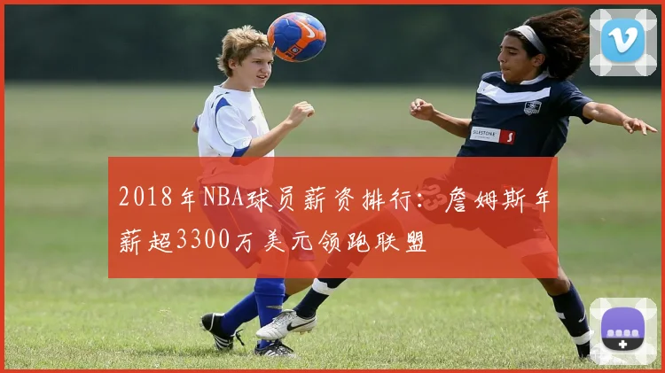 2018年NBA球员薪资排行：詹姆斯年薪超3300万美元领跑联盟