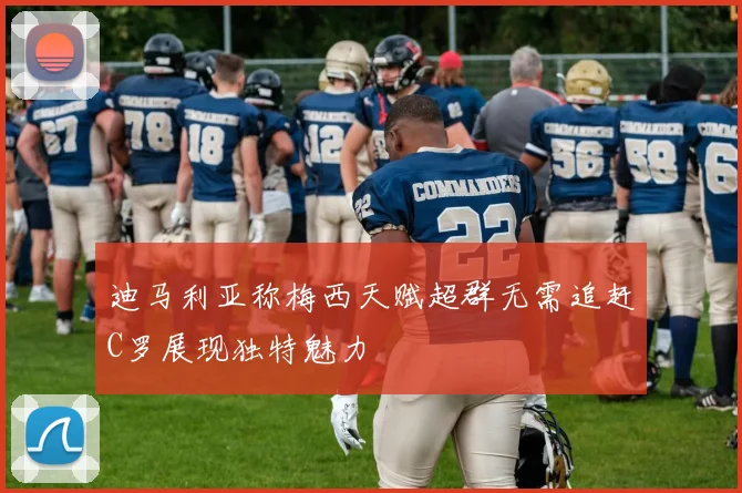 迪马利亚称梅西天赋超群无需追赶C罗展现独特魅力