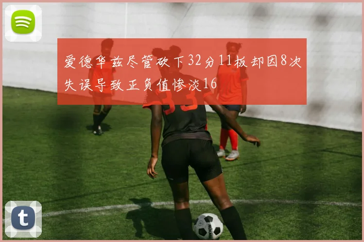 爱德华兹尽管砍下32分11板却因8次失误导致正负值惨淡16