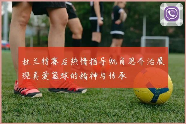 杜兰特赛后热情指导凯肖恩乔治展现真爱篮球的精神与传承
