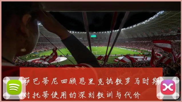萨巴蒂尼回顾恩里克执教罗马时期对托蒂使用的深刻教训与代价
