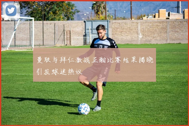 曼联与拜仁激战正酣比赛结果揭晓引发球迷热议